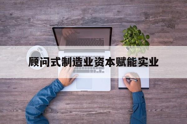 武威市关于顾问式制造业资本赋能实业的信息